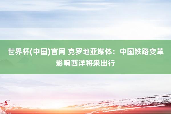 世界杯(中国)官网 克罗地亚媒体:中国铁路变革影响西洋将来出行