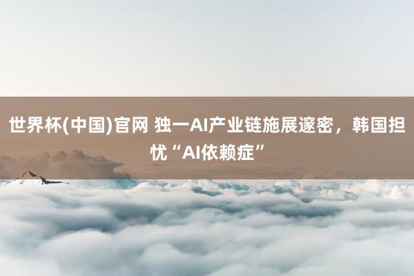 世界杯(中国)官网 独一AI产业链施展邃密,韩国担忧“AI依赖症”