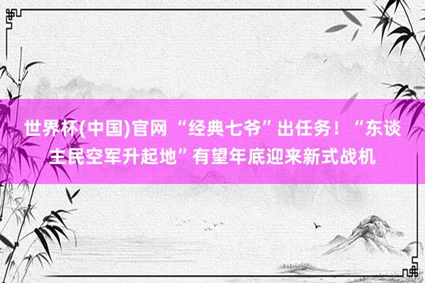 世界杯(中国)官网 “经典七爷”出任务！“东谈主民空军升起地”有望年底迎来新式战机