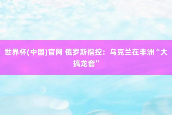 世界杯(中国)官网 俄罗斯指控：乌克兰在非洲“大搞龙套”