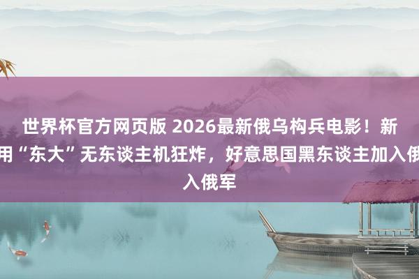 世界杯官方网页版 2026最新俄乌构兵电影！新兵用“东大”无东谈主机狂炸，好意思国黑东谈主加入俄军