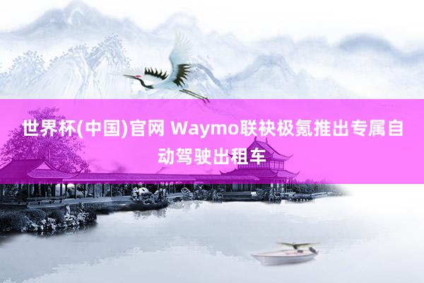 世界杯(中国)官网 Waymo联袂极氪推出专属自动驾驶出租车