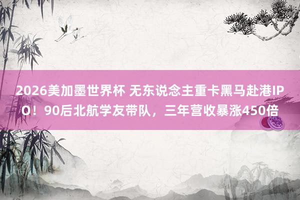 2026美加墨世界杯 无东说念主重卡黑马赴港IPO！90后北航学友带队，三年营收暴涨450倍