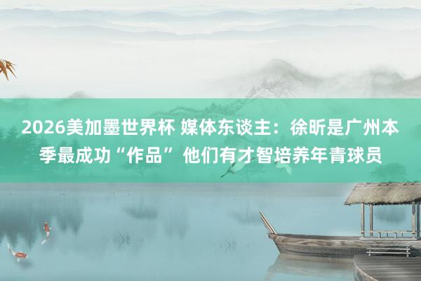 2026美加墨世界杯 媒体东谈主：徐昕是广州本季最成功“作品” 他们有才智培养年青球员