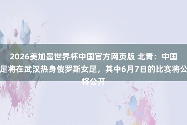 2026美加墨世界杯中国官方网页版 北青:中国女足将在武汉热身俄罗斯女足,其中6月7日的比赛将公开