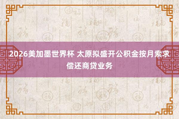 2026美加墨世界杯 太原拟盛开公积金按月索求偿还商贷业务