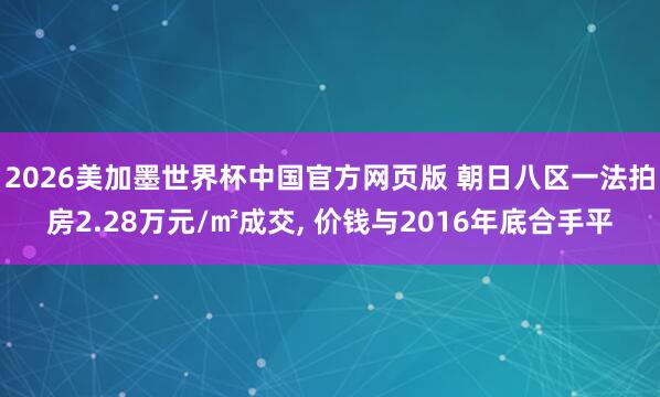 2026美加墨世界杯中国官方网页版 朝日八区一法拍房2.28万元/㎡成交， 价钱与2016年底合手平