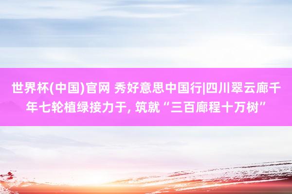 世界杯(中国)官网 秀好意思中国行|四川翠云廊千年七轮植绿接力于， 筑就“三百廊程十万树”