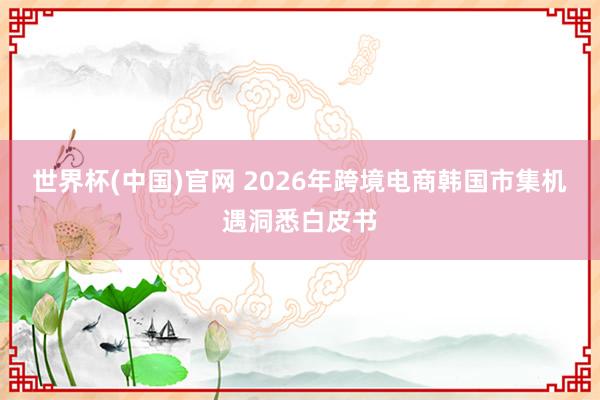 世界杯(中国)官网 2026年跨境电商韩国市集机遇洞悉白皮书