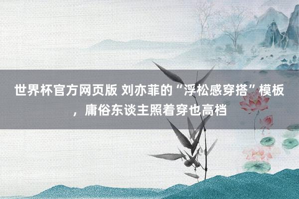世界杯官方网页版 刘亦菲的“浮松感穿搭”模板，庸俗东谈主照着穿也高档