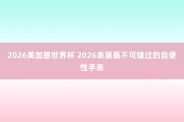 2026美加墨世界杯 2026表展最不可错过的自便性手表