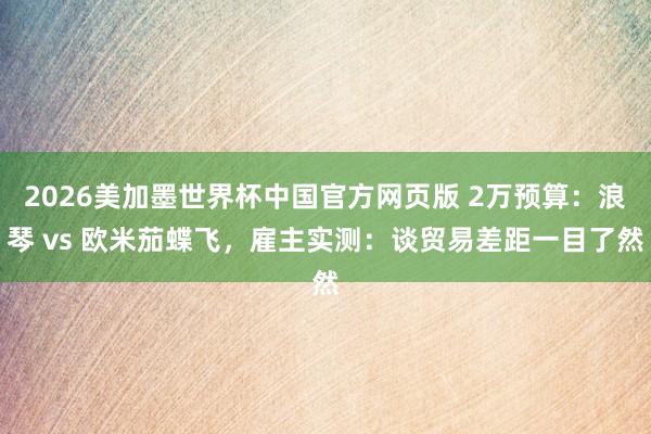 2026美加墨世界杯中国官方网页版 2万预算：浪琴 vs 欧米茄蝶飞，雇主实测：谈贸易差距一目了然