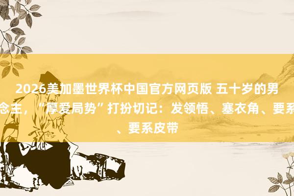 2026美加墨世界杯中国官方网页版 五十岁的男东说念主，“厚爱局势”打扮切记：发领悟、塞衣角、要系皮带