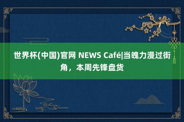 世界杯(中国)官网 NEWS Café|当魄力漫过街角，本周先锋盘货