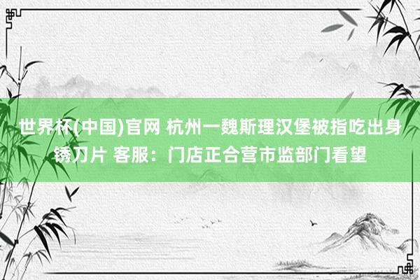 世界杯(中国)官网 杭州一魏斯理汉堡被指吃出身锈刀片 客服：门店正合营市监部门看望