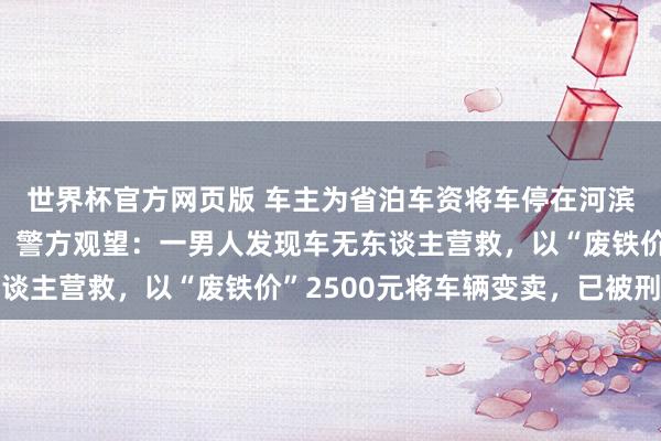 世界杯官方网页版 车主为省泊车资将车停在河滨，一周后发现车没了，警方观望：一男人发现车无东谈主营救，以“废铁价”2500元将车辆变卖，已被刑拘