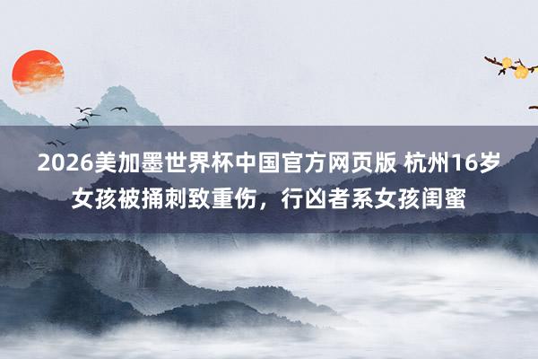 2026美加墨世界杯中国官方网页版 杭州16岁女孩被捅刺致重伤，行凶者系女孩闺蜜