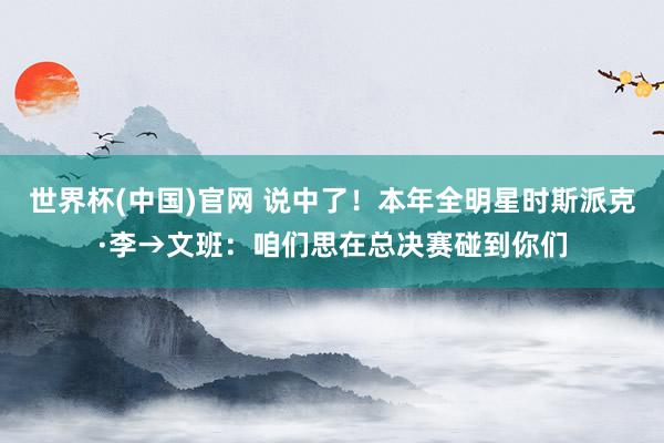 世界杯(中国)官网 说中了！本年全明星时斯派克·李→文班：咱们思在总决赛碰到你们