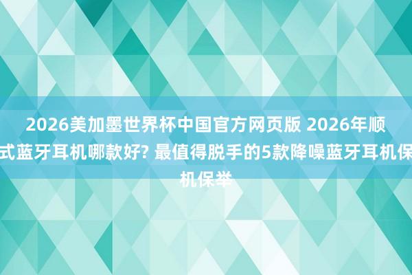 2026美加墨世界杯中国官方网页版 2026年顺耳式蓝牙耳机哪款好? 最值得脱手的5款降噪蓝牙耳机保举