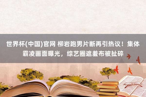 世界杯(中国)官网 柳岩跑男片断再引热议！集体霸凌画面曝光，综艺圈遮羞布被扯碎