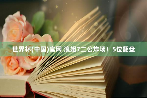 世界杯(中国)官网 浪姐7二公炸场！5位翻盘