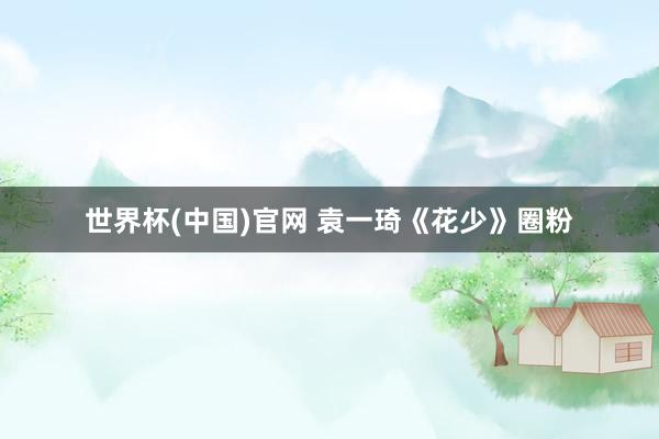世界杯(中国)官网 袁一琦《花少》圈粉