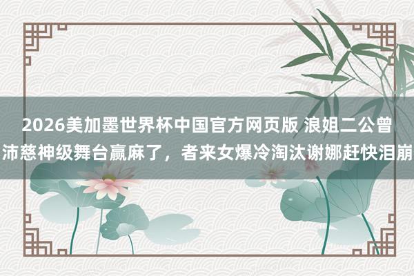 2026美加墨世界杯中国官方网页版 浪姐二公曾沛慈神级舞台赢麻了，者来女爆冷淘汰谢娜赶快泪崩