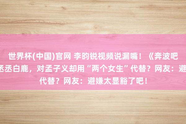 世界杯(中国)官网 李昀锐视频说漏嘴！《奔波吧》翻船只提范丞丞白鹿，对孟子义却用“两个女生”代替？网友：避嫌太显豁了吧！