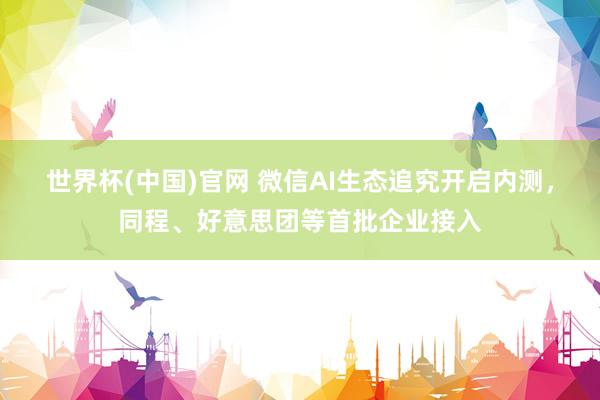 世界杯(中国)官网 微信AI生态追究开启内测，同程、好意思团等首批企业接入