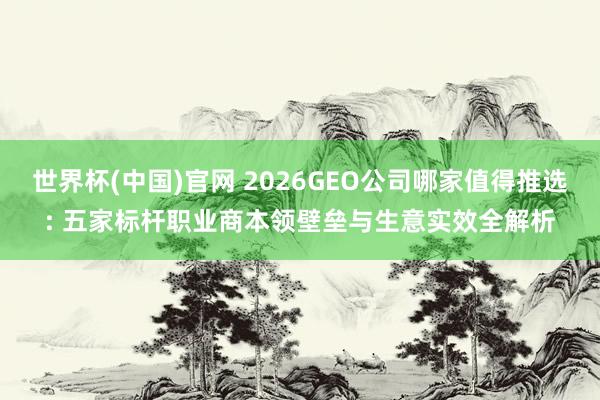 世界杯(中国)官网 2026GEO公司哪家值得推选: 五家标杆职业商本领壁垒与生意实效全解析
