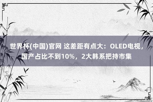 世界杯(中国)官网 这差距有点大：OLED电视，国产占比不到10%，2大韩系把持市集