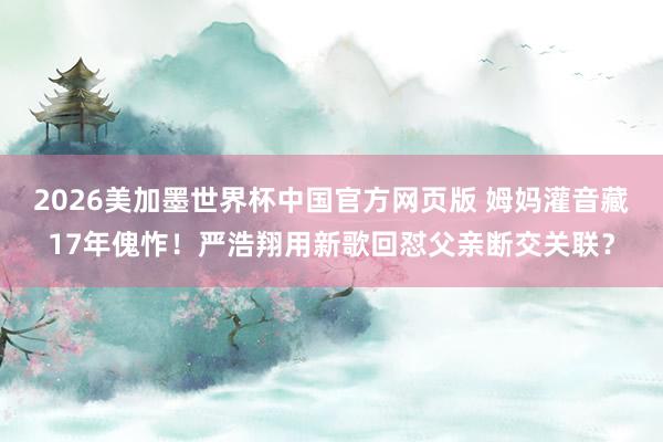 2026美加墨世界杯中国官方网页版 姆妈灌音藏17年傀怍！严浩翔用新歌回怼父亲断交关联？