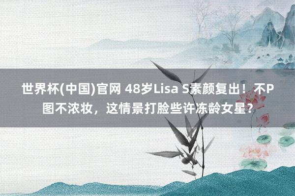 世界杯(中国)官网 48岁Lisa S素颜复出！不P图不浓妆，这情景打脸些许冻龄女星？