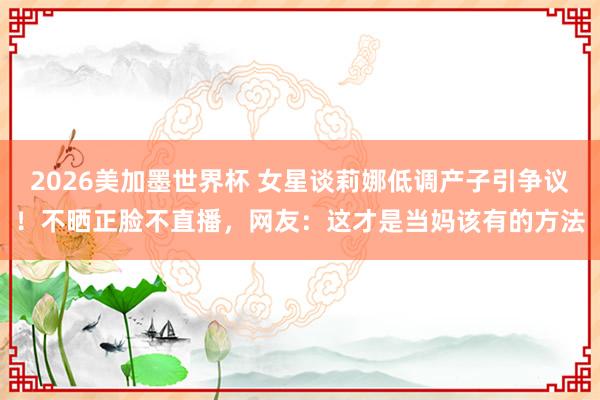 2026美加墨世界杯 女星谈莉娜低调产子引争议！不晒正脸不直播，网友：这才是当妈该有的方法