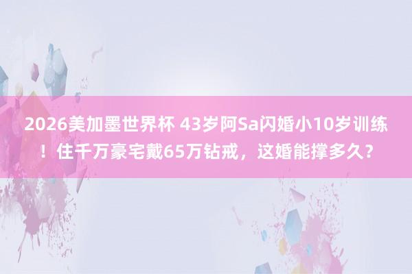 2026美加墨世界杯 43岁阿Sa闪婚小10岁训练！住千万豪宅戴65万钻戒，这婚能撑多久？