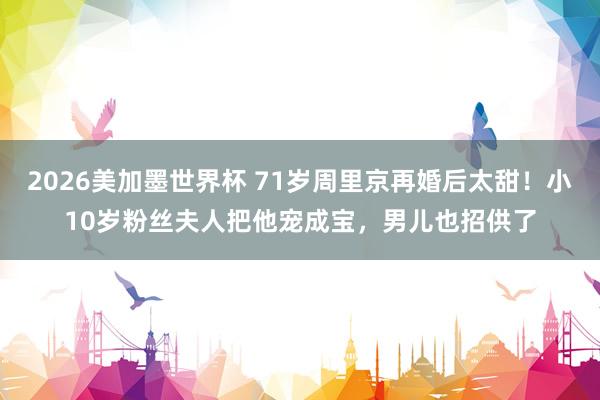 2026美加墨世界杯 71岁周里京再婚后太甜!小10岁粉丝夫人把他宠成宝,男儿也招供了