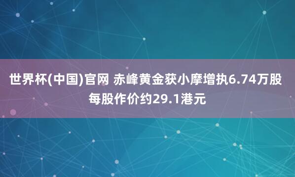 世界杯(中国)官网 赤峰黄金获小摩增执6.74万股 每股作价约29.1港元