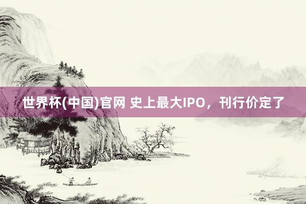 世界杯(中国)官网 史上最大IPO，刊行价定了