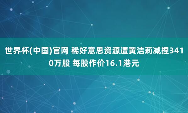 世界杯(中国)官网 稀好意思资源遭黄洁莉减捏3410万股 每股作价16.1港元