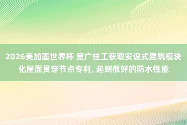 2026美加墨世界杯 宽广住工获取安设式建筑模块化屋面贯穿节点专利, 起到很好的防水性能