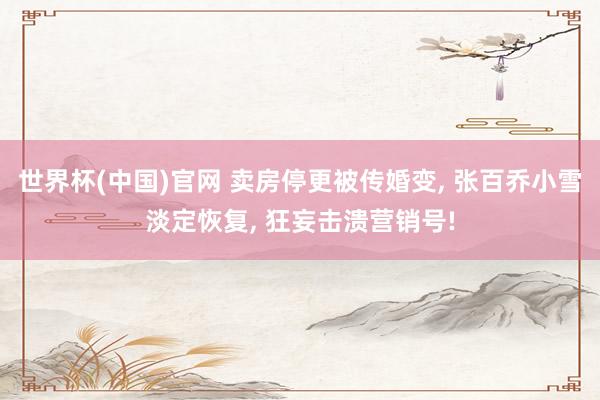 世界杯(中国)官网 卖房停更被传婚变, 张百乔小雪淡定恢复, 狂妄击溃营销号!