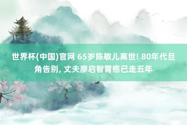 世界杯(中国)官网 65岁陈敏儿离世! 80年代旦角告别, 丈夫廖启智胃癌已走五年