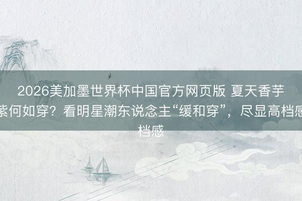 2026美加墨世界杯中国官方网页版 夏天香芋紫何如穿？看明星潮东说念主“缓和穿”，尽显高档感
