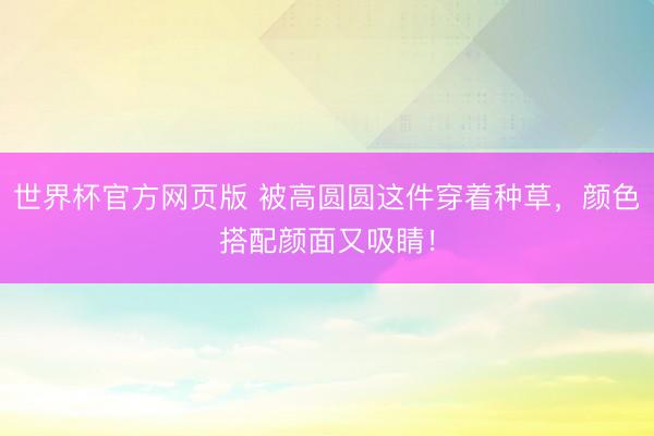 世界杯官方网页版 被高圆圆这件穿着种草，颜色搭配颜面又吸睛！