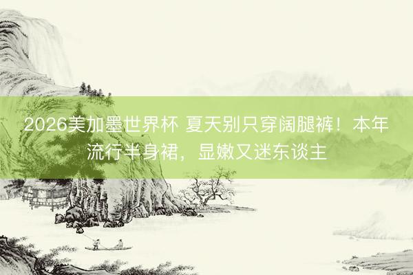 2026美加墨世界杯 夏天别只穿阔腿裤！本年流行半身裙，显嫩又迷东谈主
