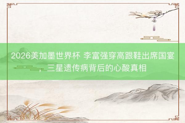 2026美加墨世界杯 李富强穿高跟鞋出席国宴，三星遗传病背后的心酸真相