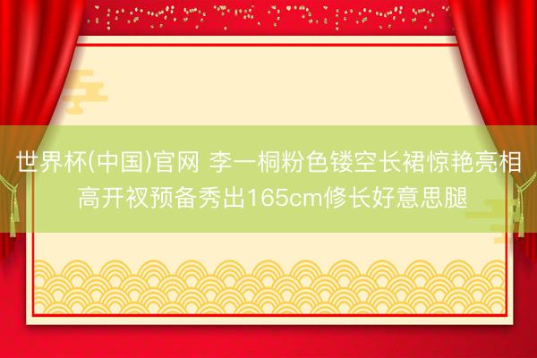 世界杯(中国)官网 李一桐粉色镂空长裙惊艳亮相 高开衩预备秀出165cm修长好意思腿