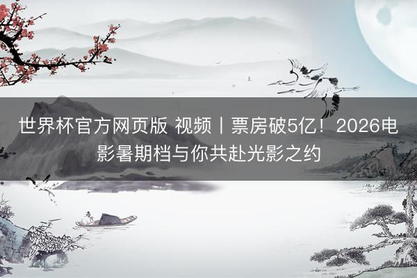 世界杯官方网页版 视频丨票房破5亿！2026电影暑期档与你共赴光影之约