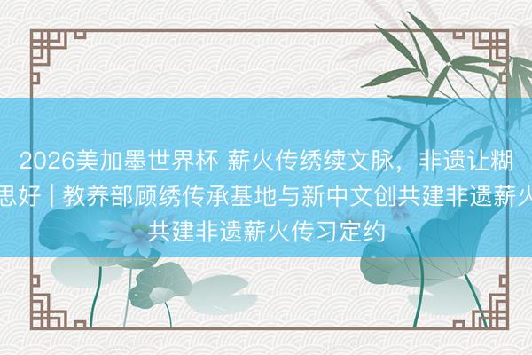 2026美加墨世界杯 薪火传绣续文脉，非遗让糊口更好意思好 | 教养部顾绣传承基地与新中文创共建非遗薪火传习定约