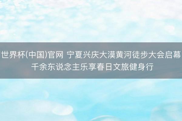 世界杯(中国)官网 宁夏兴庆大漠黄河徒步大会启幕 千余东说念主乐享春日文旅健身行